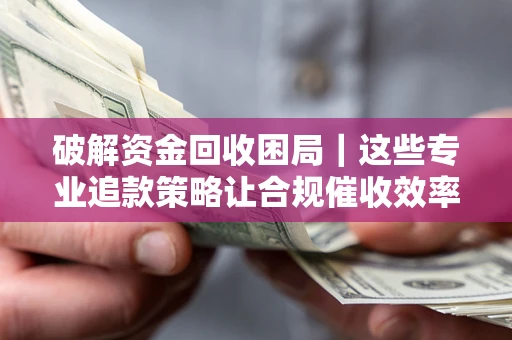 济南破解资金回收困局｜这些专业追款策略让合规催收效率翻倍