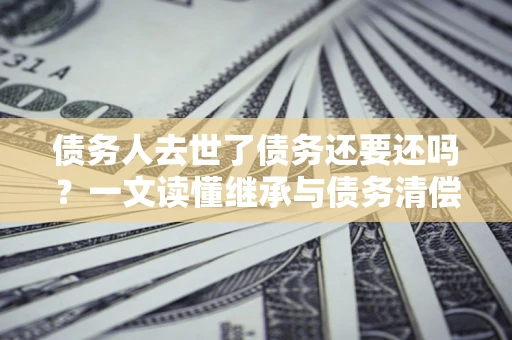 济南债务人去世了债务还要还吗？一文读懂继承与债务清偿