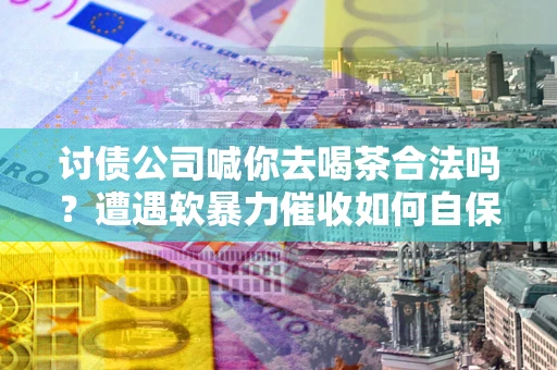 济南讨债公司喊你去喝茶合法吗？遭遇软暴力催收如何自保？