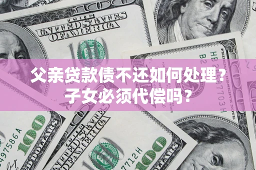 济南父亲贷款债不还如何处理？子女必须代偿吗？