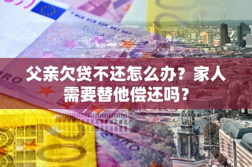 济南父亲欠贷不还怎么办？家人需要替他偿还吗？