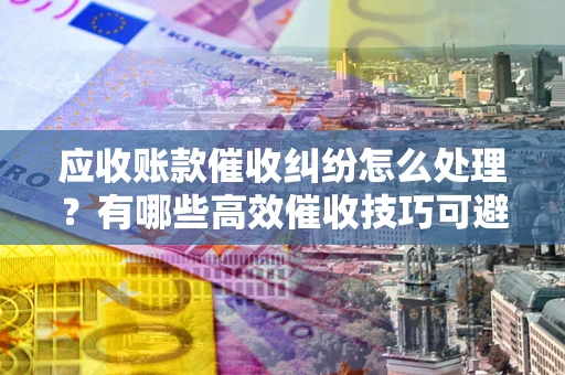济南应收账款催收纠纷怎么处理？有哪些高效催收技巧可避免坏账？