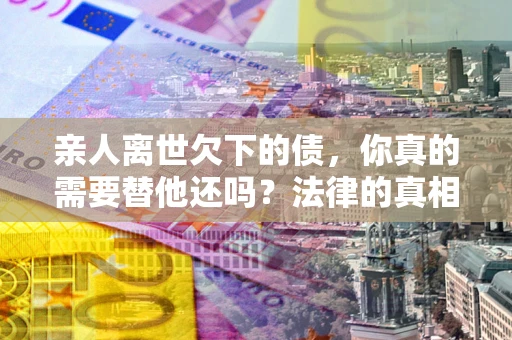 济南亲人离世欠下的债，你真的需要替他还吗？法律的真相或许与你想的不一样